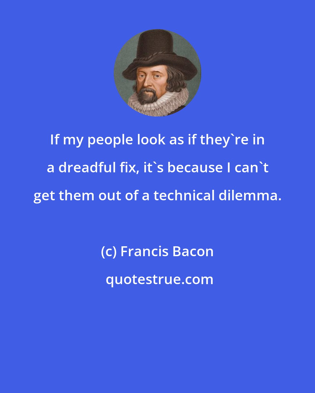 Francis Bacon: If my people look as if they're in a dreadful fix, it's because I can't get them out of a technical dilemma.