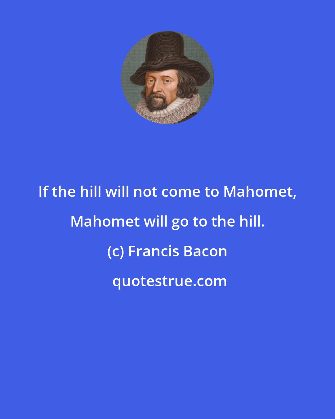 Francis Bacon: If the hill will not come to Mahomet, Mahomet will go to the hill.