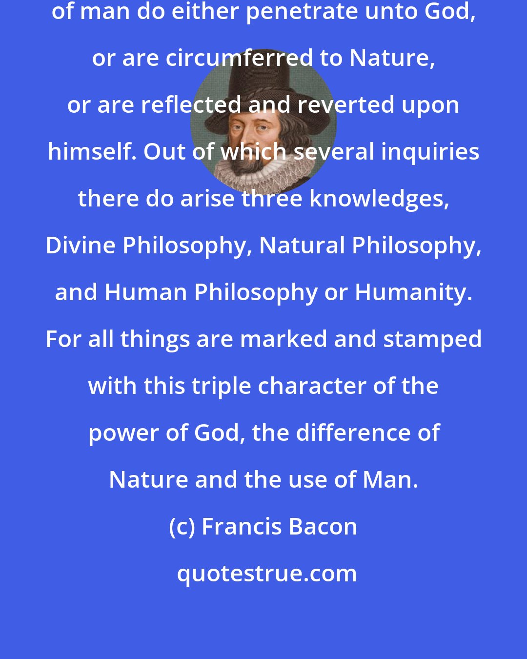 Francis Bacon: In Philosophy, the contemplations of man do either penetrate unto God, or are circumferred to Nature, or are reflected and reverted upon himself. Out of which several inquiries there do arise three knowledges, Divine Philosophy, Natural Philosophy, and Human Philosophy or Humanity. For all things are marked and stamped with this triple character of the power of God, the difference of Nature and the use of Man.