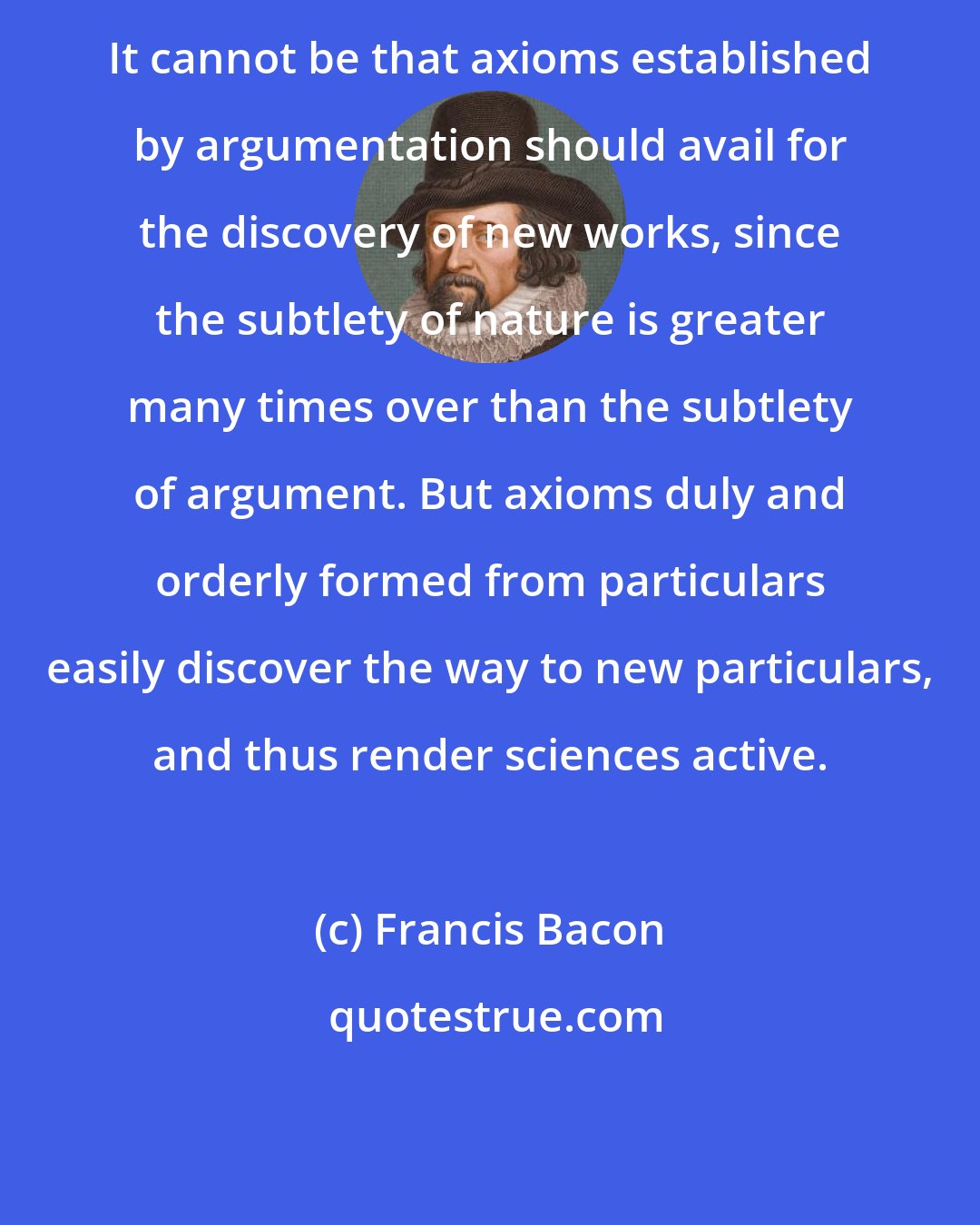 Francis Bacon: It cannot be that axioms established by argumentation should avail for the discovery of new works, since the subtlety of nature is greater many times over than the subtlety of argument. But axioms duly and orderly formed from particulars easily discover the way to new particulars, and thus render sciences active.