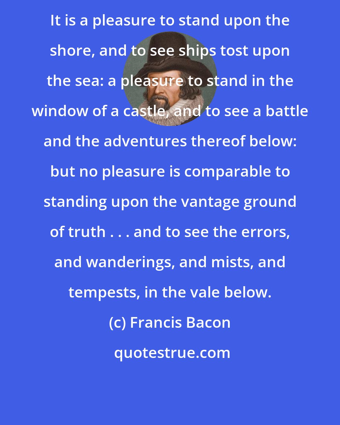 Francis Bacon: It is a pleasure to stand upon the shore, and to see ships tost upon the sea: a pleasure to stand in the window of a castle, and to see a battle and the adventures thereof below: but no pleasure is comparable to standing upon the vantage ground of truth . . . and to see the errors, and wanderings, and mists, and tempests, in the vale below.