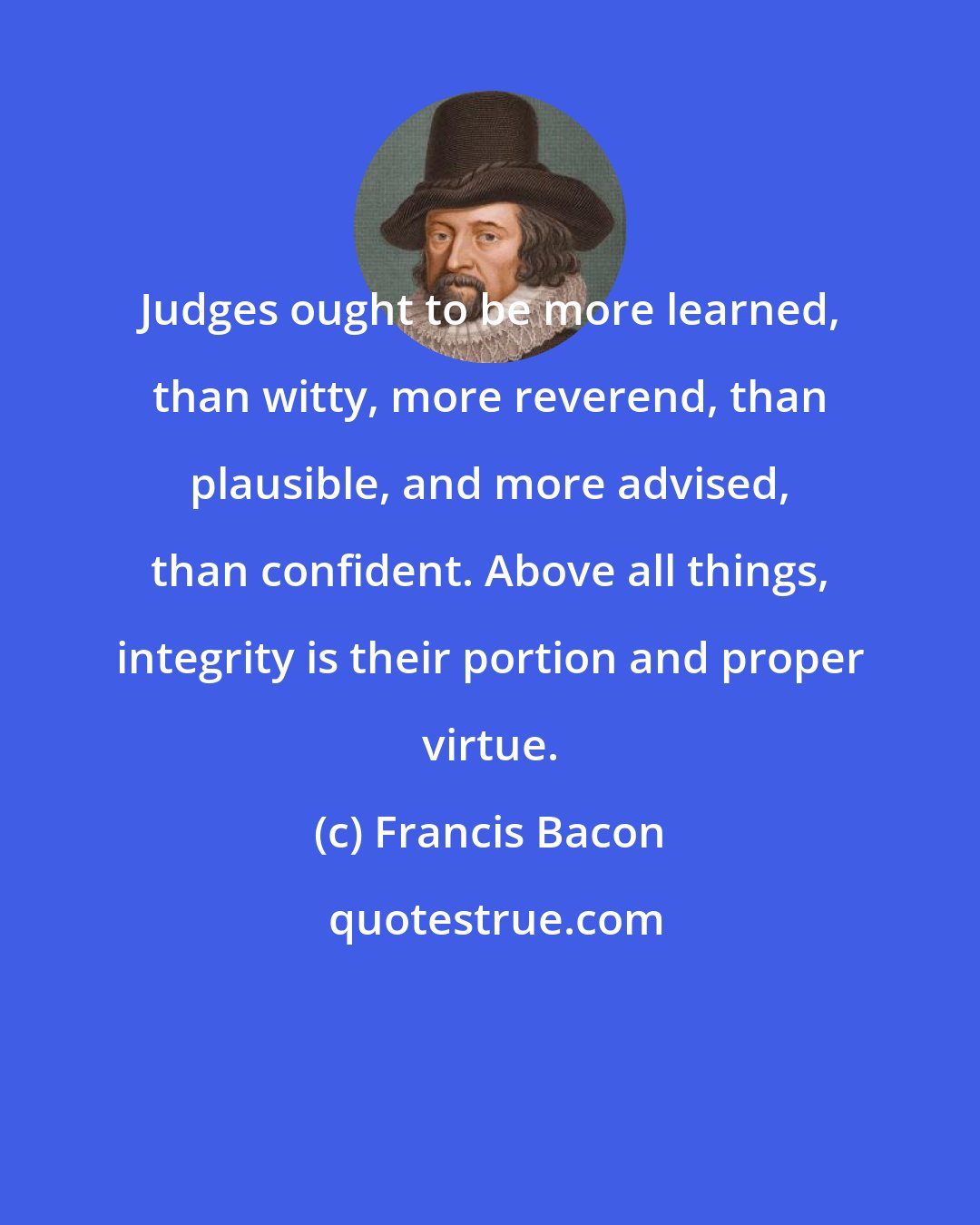 Francis Bacon: Judges ought to be more learned, than witty, more reverend, than plausible, and more advised, than confident. Above all things, integrity is their portion and proper virtue.