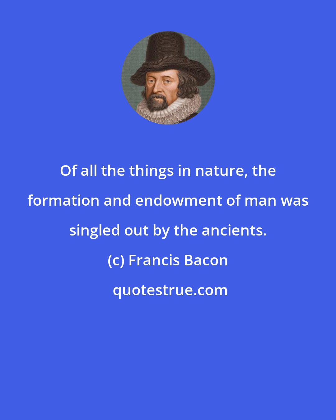 Francis Bacon: Of all the things in nature, the formation and endowment of man was singled out by the ancients.