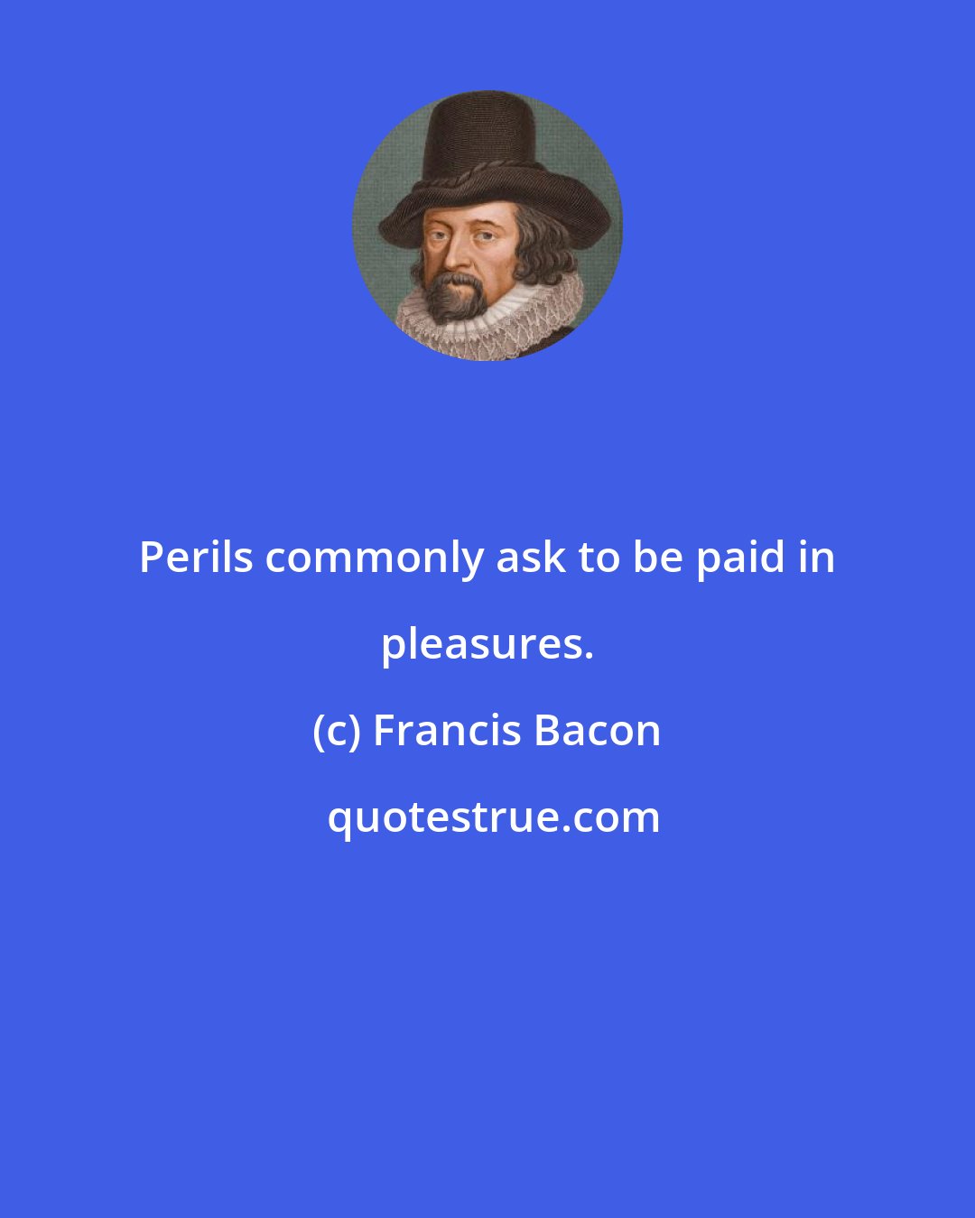 Francis Bacon: Perils commonly ask to be paid in pleasures.