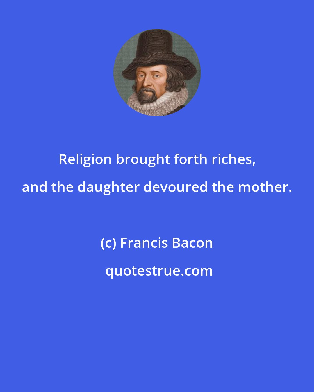 Francis Bacon: Religion brought forth riches, and the daughter devoured the mother.