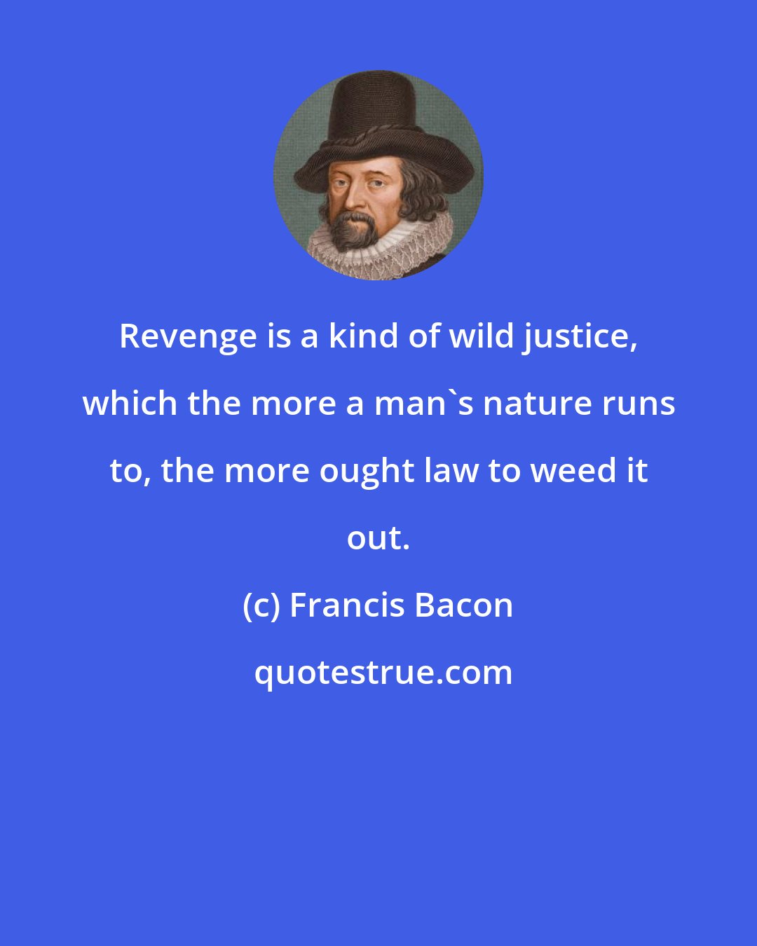 Francis Bacon: Revenge is a kind of wild justice, which the more a man's nature runs to, the more ought law to weed it out.