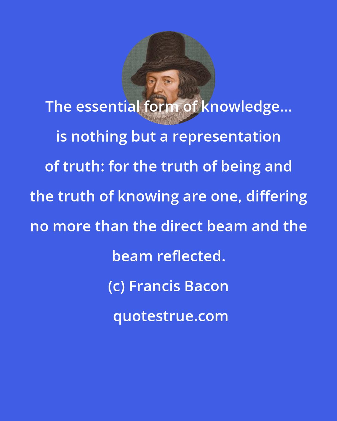 Francis Bacon: The essential form of knowledge... is nothing but a representation of truth: for the truth of being and the truth of knowing are one, differing no more than the direct beam and the beam reflected.