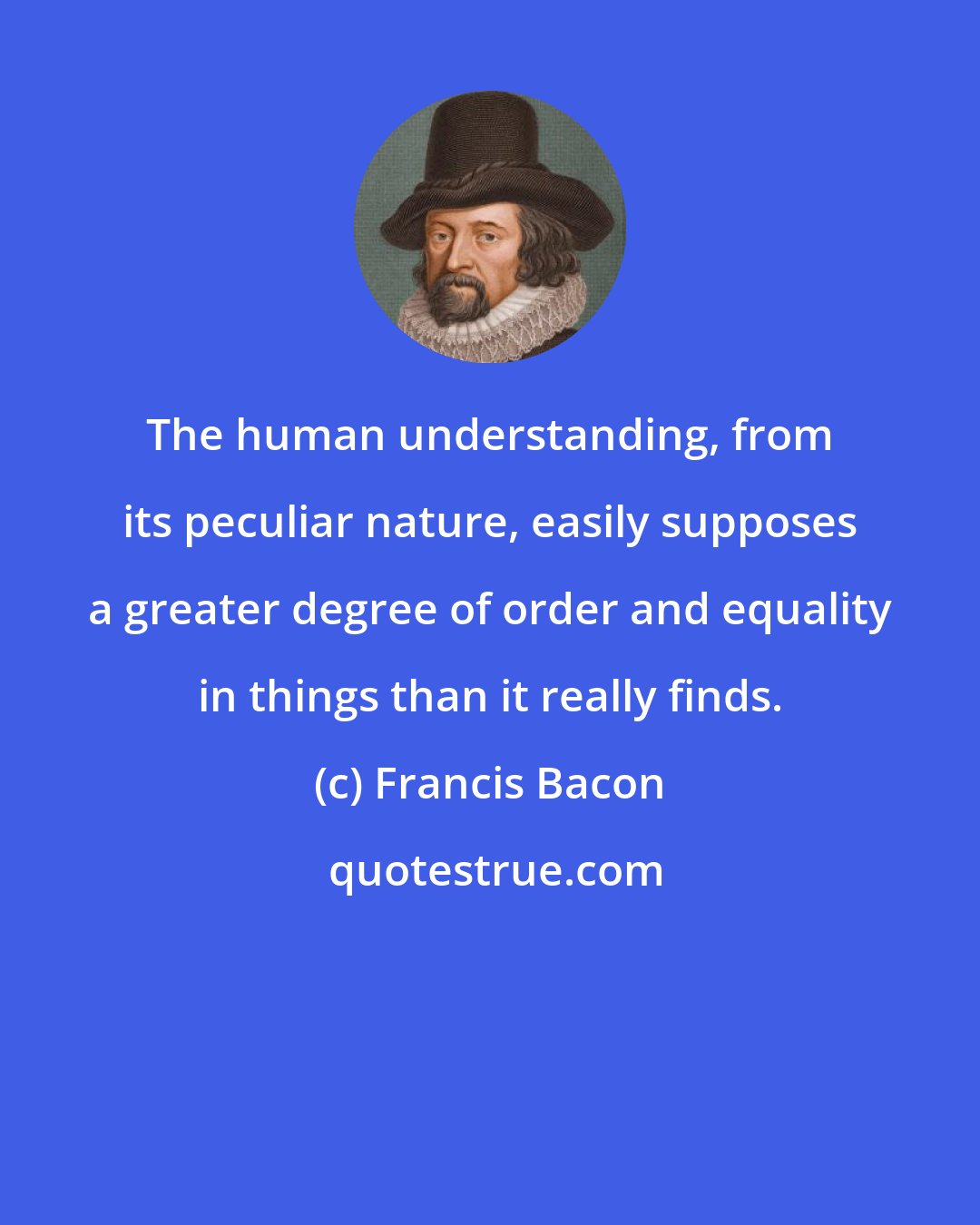 Francis Bacon: The human understanding, from its peculiar nature, easily supposes a greater degree of order and equality in things than it really finds.