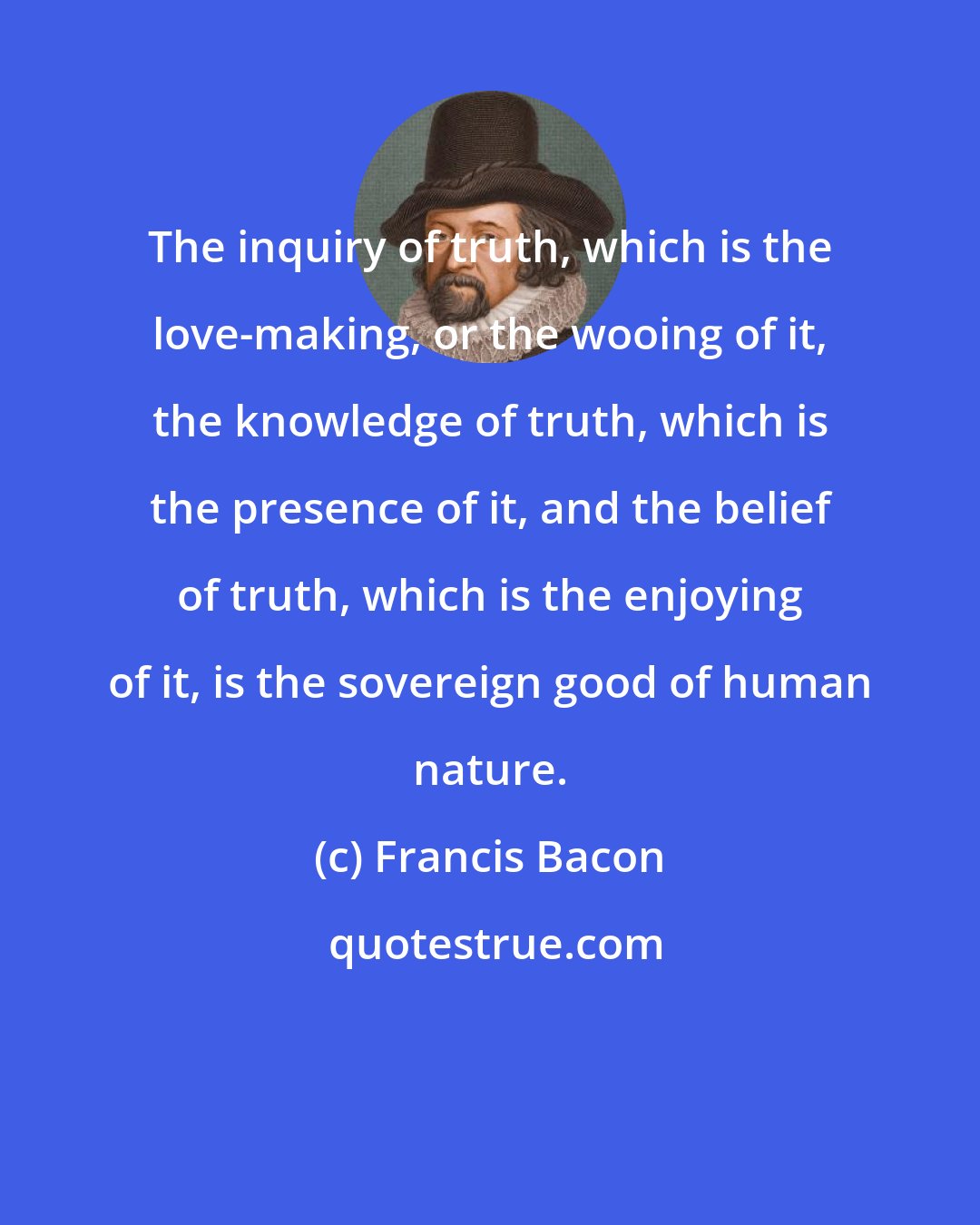 Francis Bacon: The inquiry of truth, which is the love-making, or the wooing of it, the knowledge of truth, which is the presence of it, and the belief of truth, which is the enjoying of it, is the sovereign good of human nature.