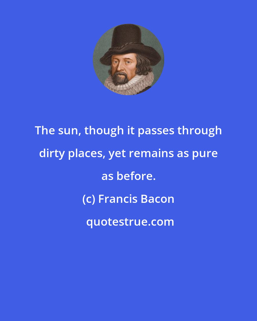 Francis Bacon: The sun, though it passes through dirty places, yet remains as pure as before.