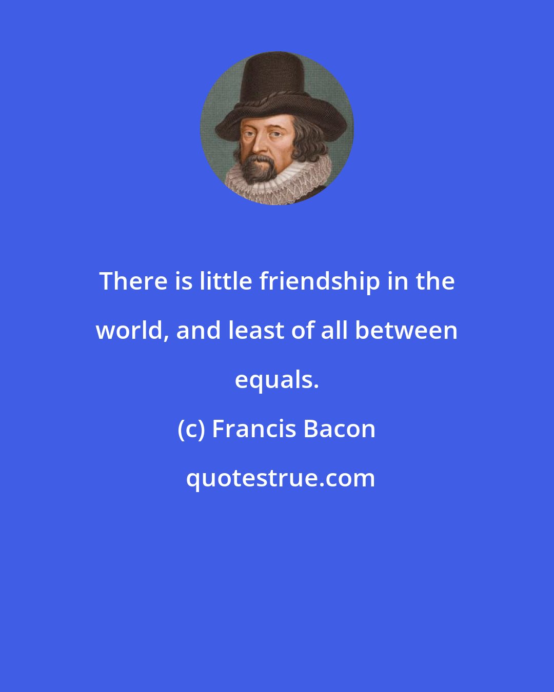 Francis Bacon: There is little friendship in the world, and least of all between equals.