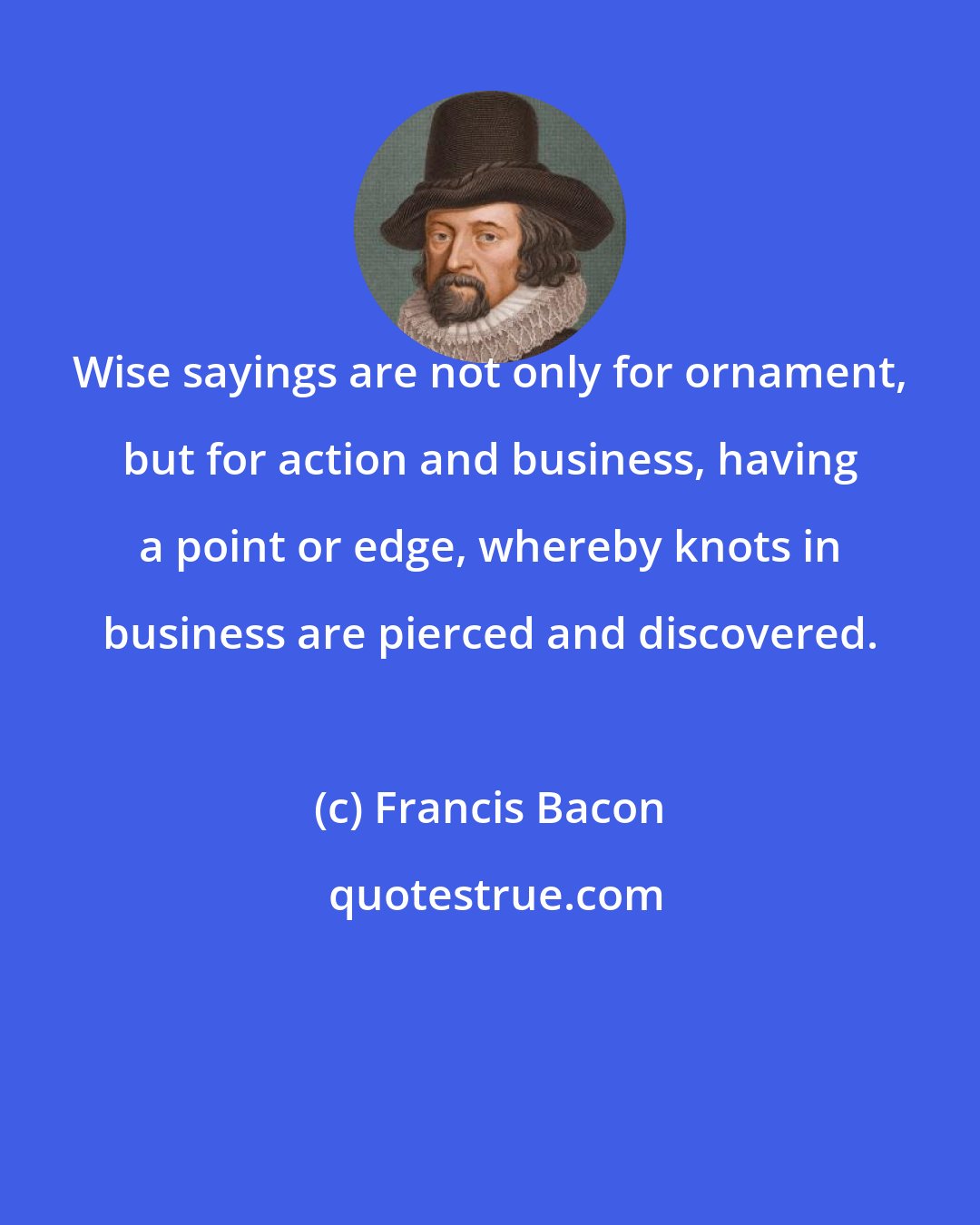 Francis Bacon: Wise sayings are not only for ornament, but for action and business, having a point or edge, whereby knots in business are pierced and discovered.