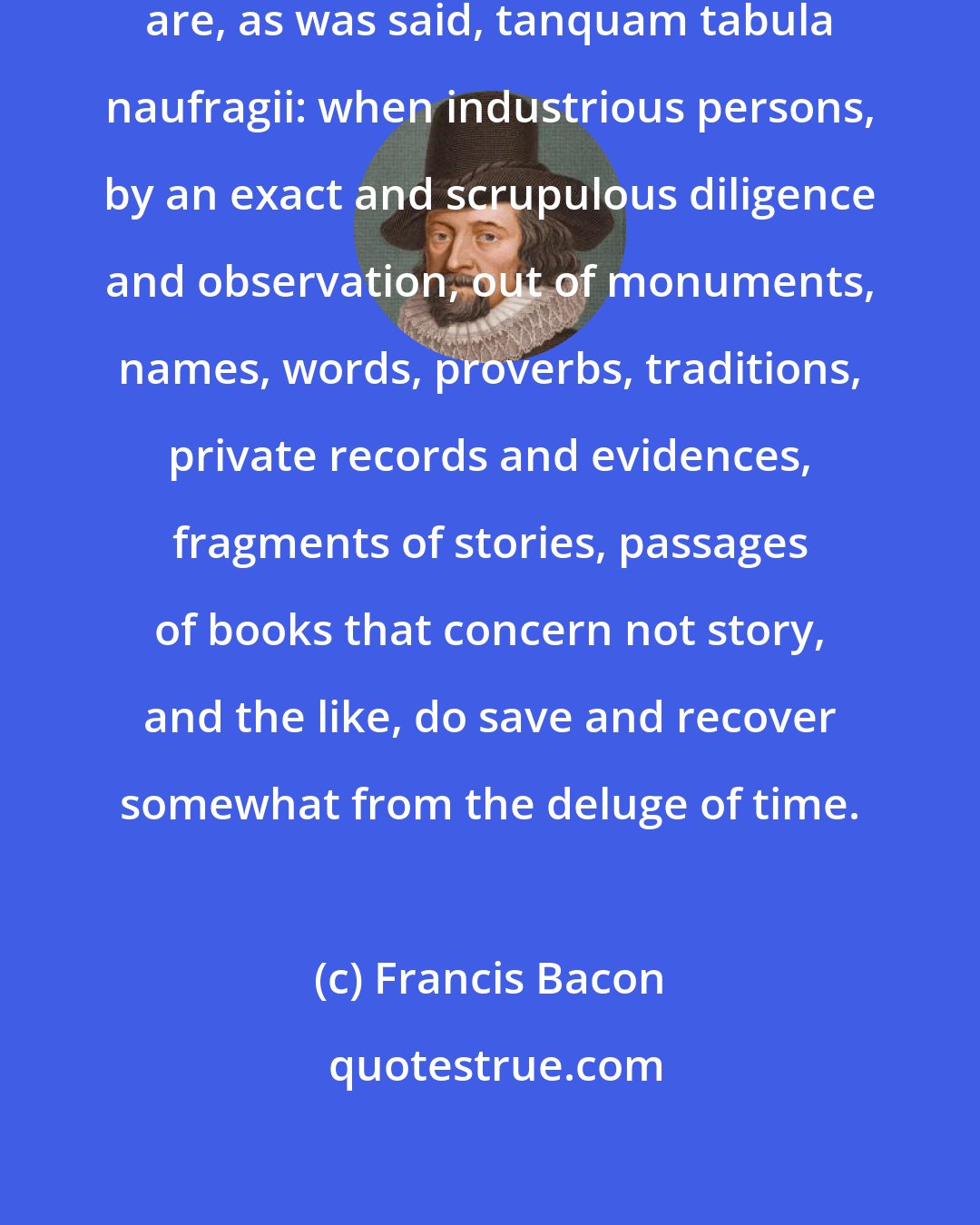 Francis Bacon: Antiquities, or remnants of history, are, as was said, tanquam tabula naufragii: when industrious persons, by an exact and scrupulous diligence and observation, out of monuments, names, words, proverbs, traditions, private records and evidences, fragments of stories, passages of books that concern not story, and the like, do save and recover somewhat from the deluge of time.