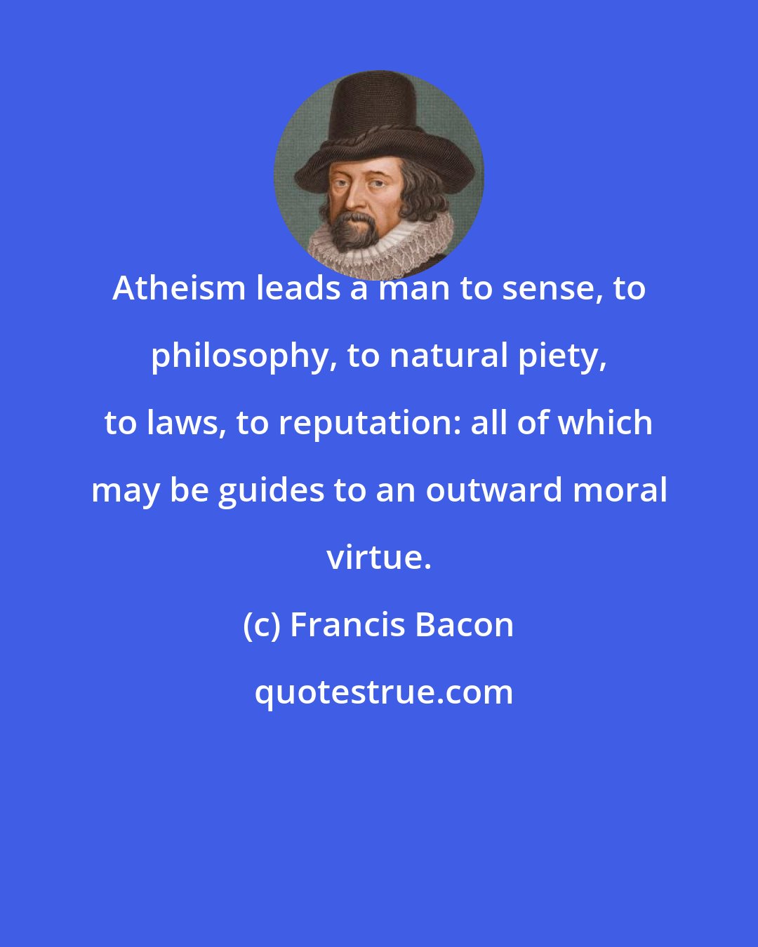 Francis Bacon: Atheism leads a man to sense, to philosophy, to natural piety, to laws, to reputation: all of which may be guides to an outward moral virtue.