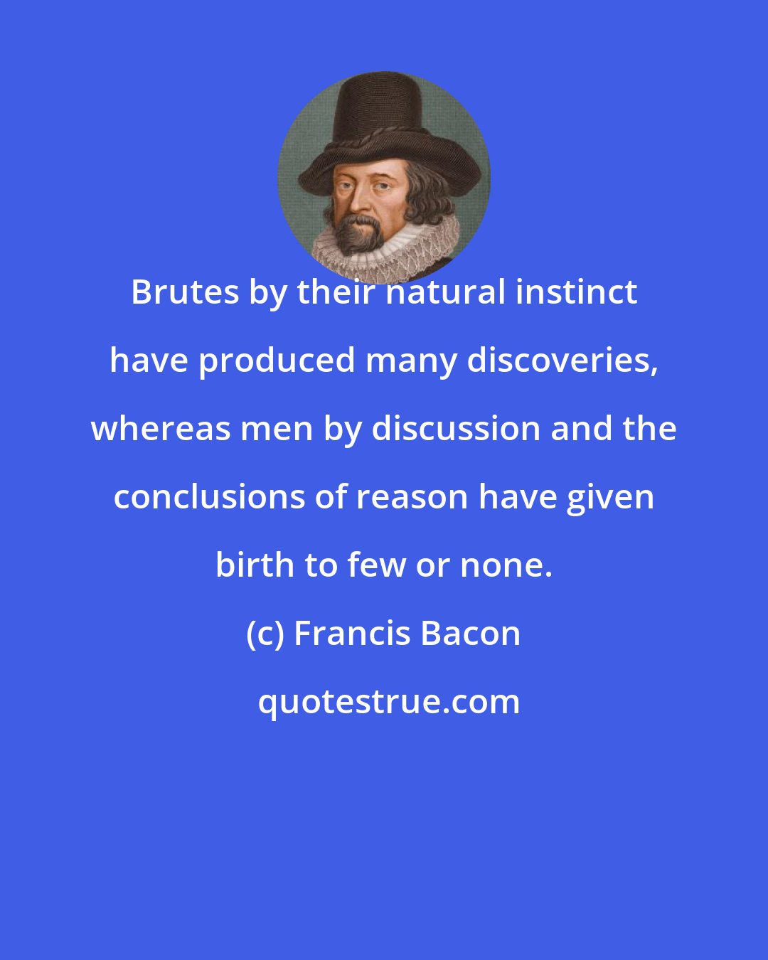 Francis Bacon: Brutes by their natural instinct have produced many discoveries, whereas men by discussion and the conclusions of reason have given birth to few or none.