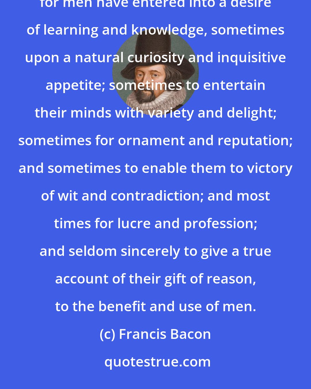 Francis Bacon: But the greatest error of all the rest is the mistaking or misplacing of the last or farthest end of knowledge: for men have entered into a desire of learning and knowledge, sometimes upon a natural curiosity and inquisitive appetite; sometimes to entertain their minds with variety and delight; sometimes for ornament and reputation; and sometimes to enable them to victory of wit and contradiction; and most times for lucre and profession; and seldom sincerely to give a true account of their gift of reason, to the benefit and use of men.