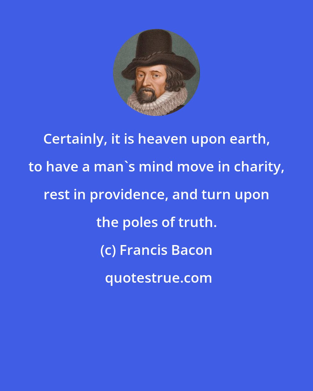 Francis Bacon: Certainly, it is heaven upon earth, to have a man's mind move in charity, rest in providence, and turn upon the poles of truth.