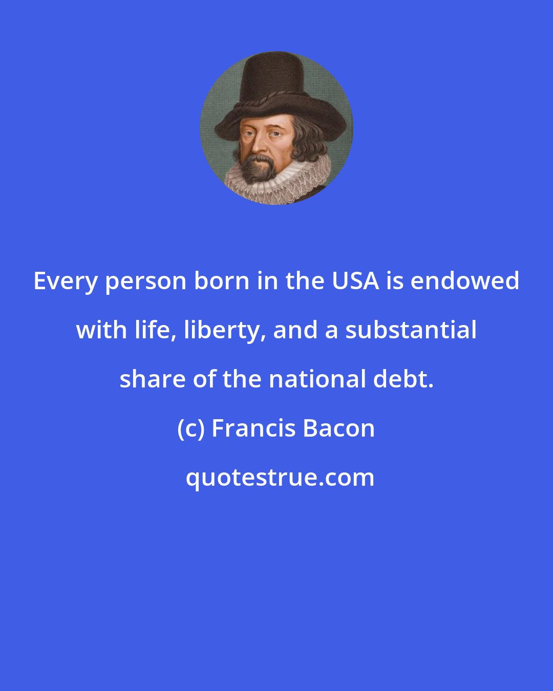 Francis Bacon: Every person born in the USA is endowed with life, liberty, and a substantial share of the national debt.