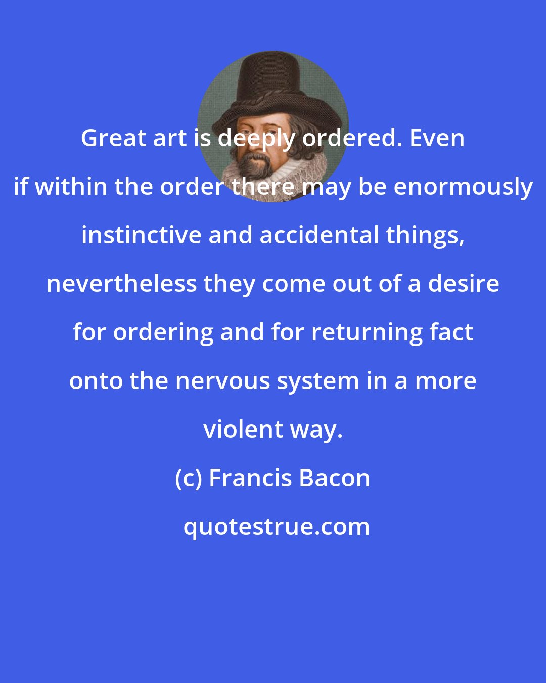 Francis Bacon: Great art is deeply ordered. Even if within the order there may be enormously instinctive and accidental things, nevertheless they come out of a desire for ordering and for returning fact onto the nervous system in a more violent way.