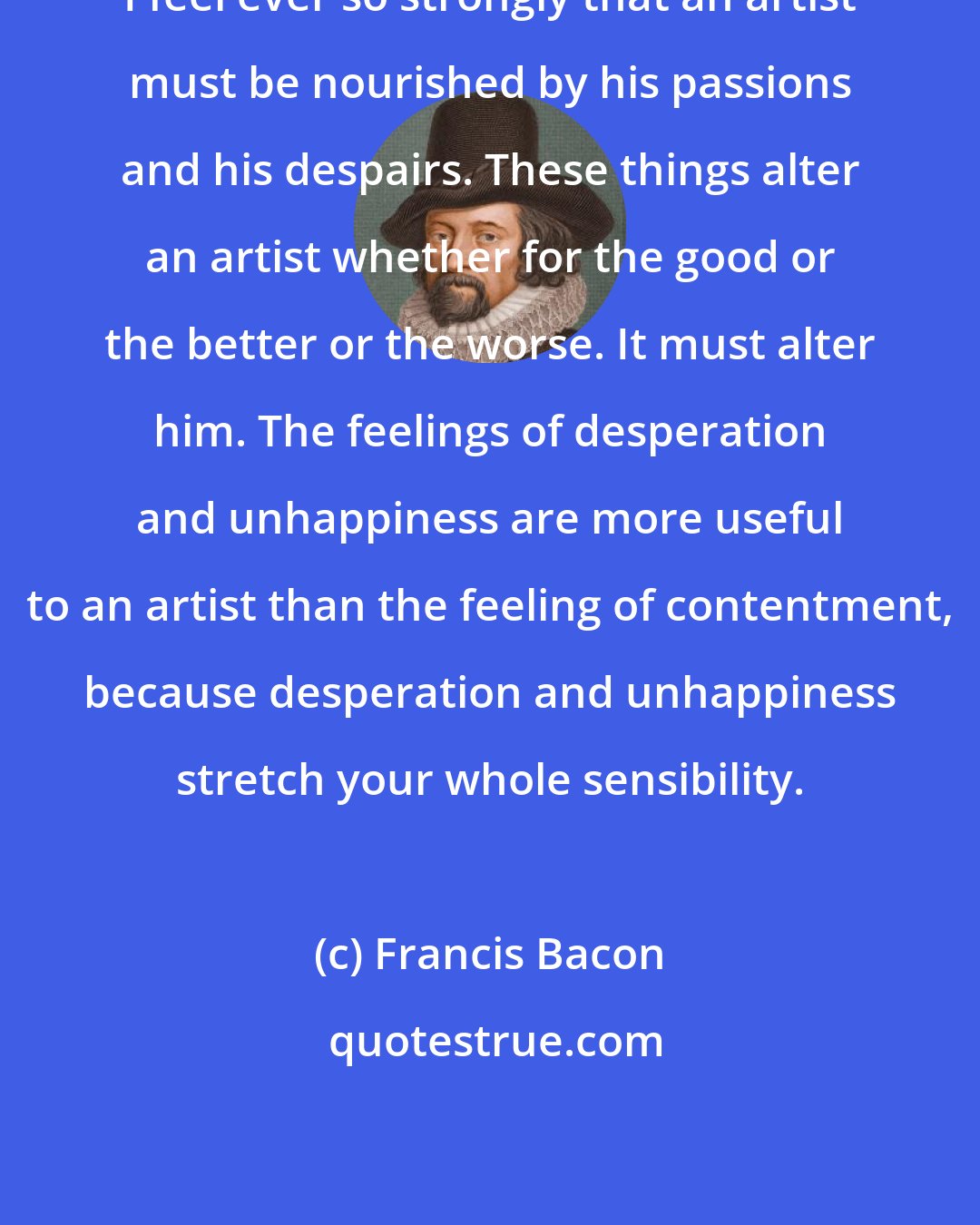 Francis Bacon: I feel ever so strongly that an artist must be nourished by his passions and his despairs. These things alter an artist whether for the good or the better or the worse. It must alter him. The feelings of desperation and unhappiness are more useful to an artist than the feeling of contentment, because desperation and unhappiness stretch your whole sensibility.