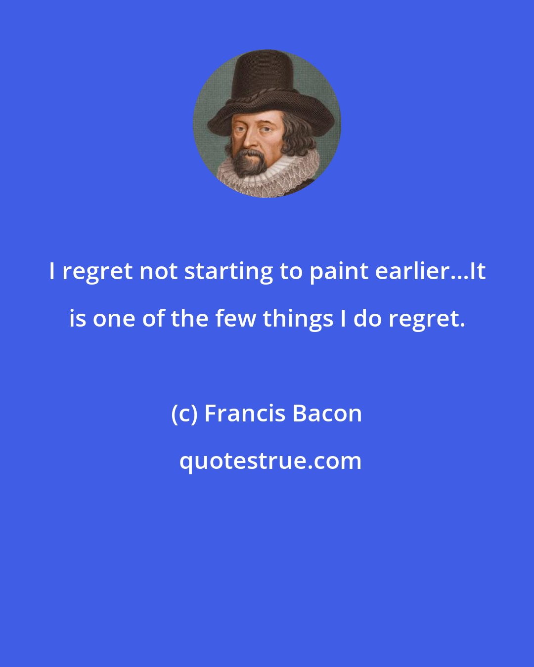 Francis Bacon: I regret not starting to paint earlier...It is one of the few things I do regret.