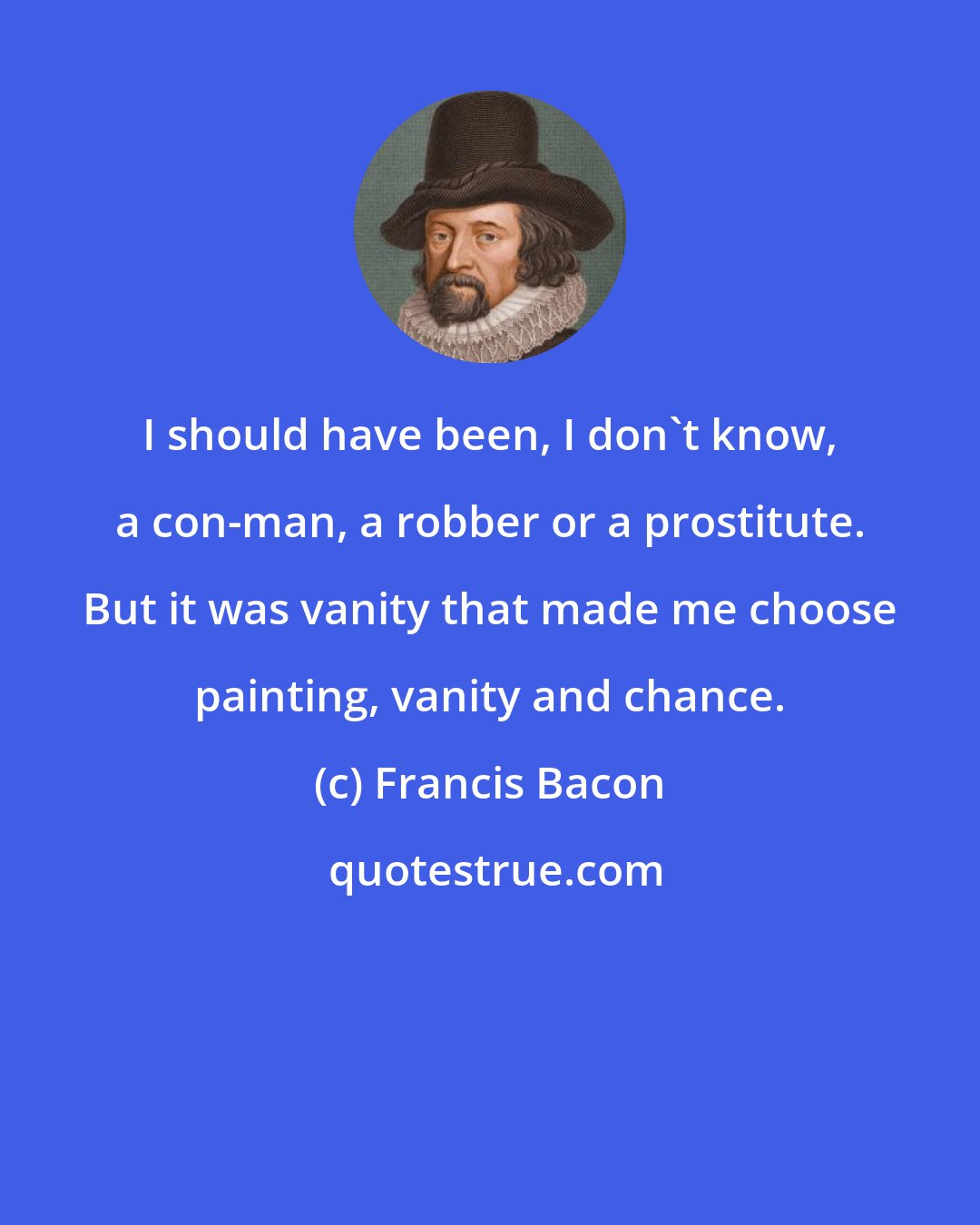 Francis Bacon: I should have been, I don't know, a con-man, a robber or a prostitute. But it was vanity that made me choose painting, vanity and chance.