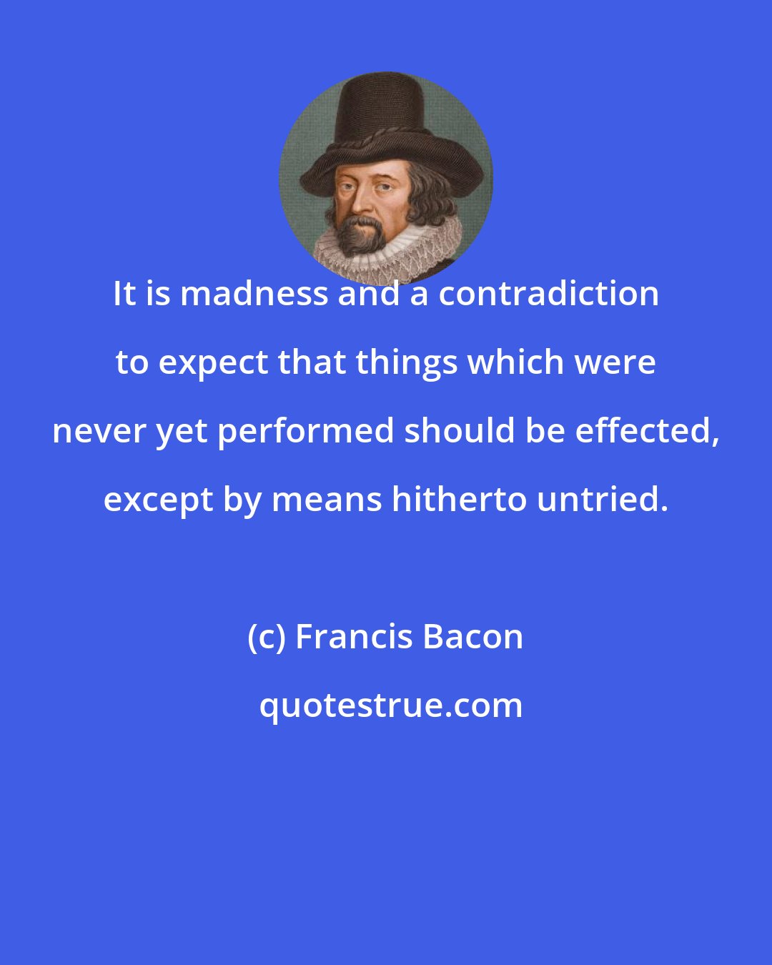 Francis Bacon: It is madness and a contradiction to expect that things which were never yet performed should be effected, except by means hitherto untried.