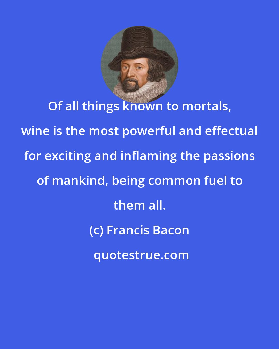 Francis Bacon: Of all things known to mortals, wine is the most powerful and effectual for exciting and inflaming the passions of mankind, being common fuel to them all.