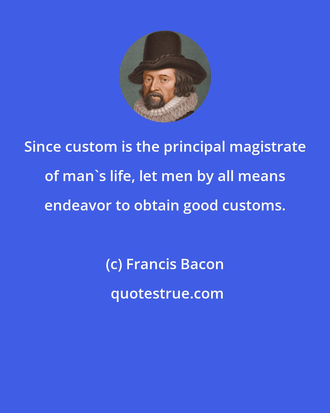 Francis Bacon: Since custom is the principal magistrate of man's life, let men by all means endeavor to obtain good customs.