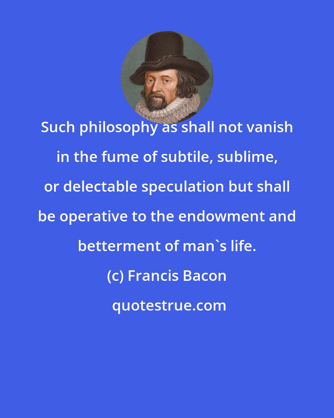 Francis Bacon: Such philosophy as shall not vanish in the fume of subtile, sublime, or delectable speculation but shall be operative to the endowment and betterment of man's life.