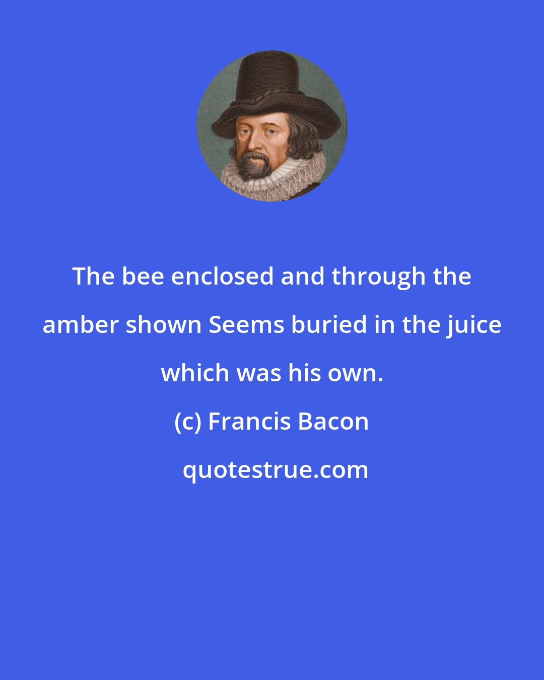 Francis Bacon: The bee enclosed and through the amber shown Seems buried in the juice which was his own.