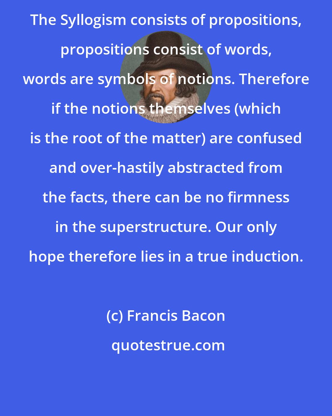 Francis Bacon: The Syllogism consists of propositions, propositions consist of words, words are symbols of notions. Therefore if the notions themselves (which is the root of the matter) are confused and over-hastily abstracted from the facts, there can be no firmness in the superstructure. Our only hope therefore lies in a true induction.