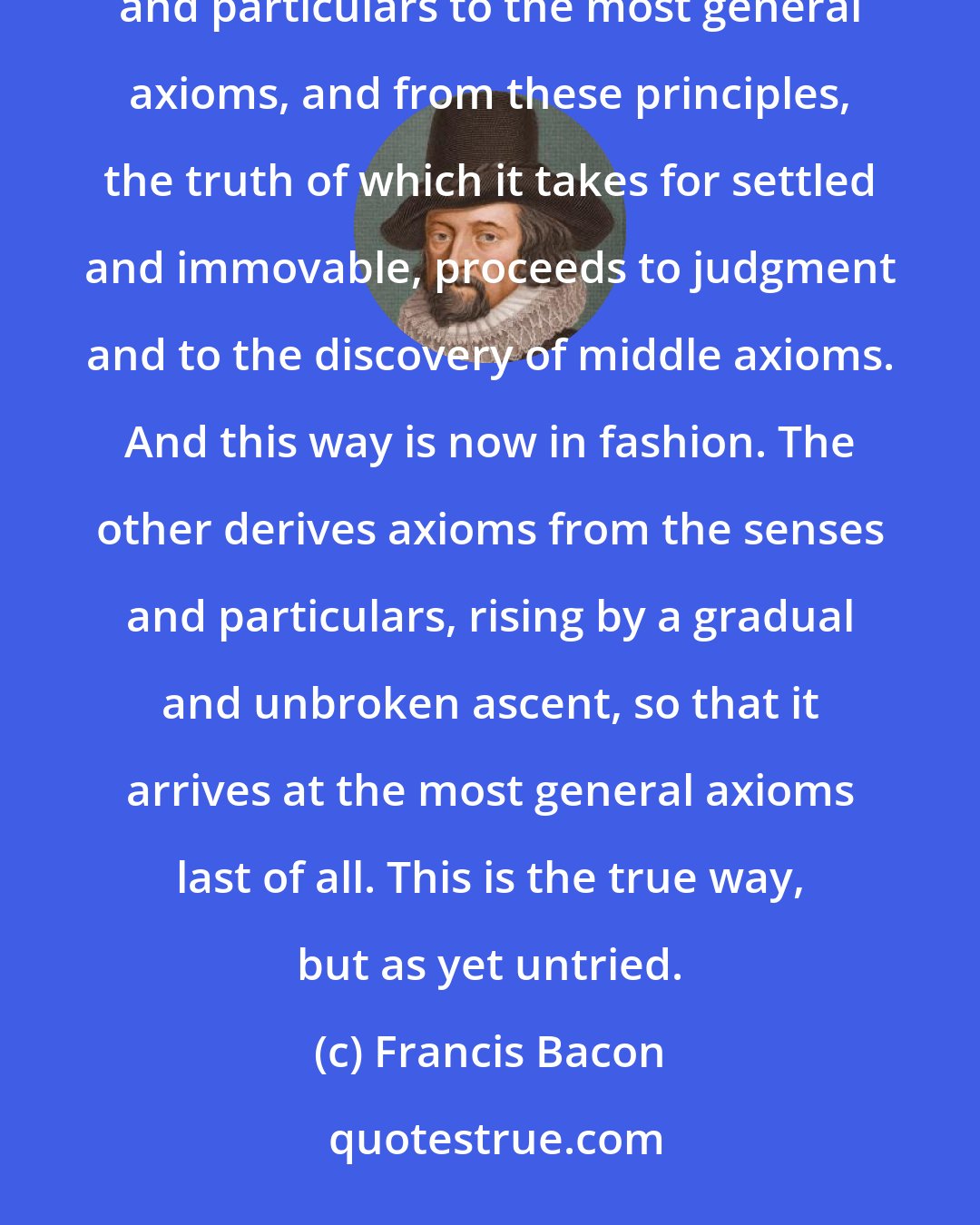 Francis Bacon: There are and can be only two ways of searching into and discovering truth. The one flies from the senses and particulars to the most general axioms, and from these principles, the truth of which it takes for settled and immovable, proceeds to judgment and to the discovery of middle axioms. And this way is now in fashion. The other derives axioms from the senses and particulars, rising by a gradual and unbroken ascent, so that it arrives at the most general axioms last of all. This is the true way, but as yet untried.