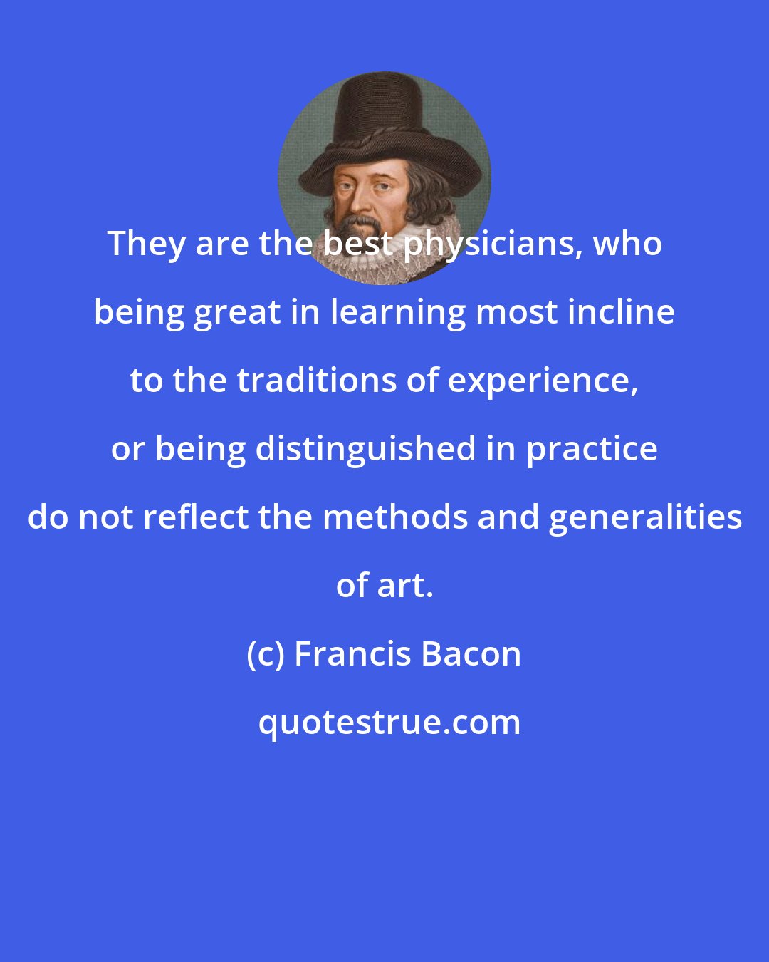 Francis Bacon: They are the best physicians, who being great in learning most incline to the traditions of experience, or being distinguished in practice do not reflect the methods and generalities of art.