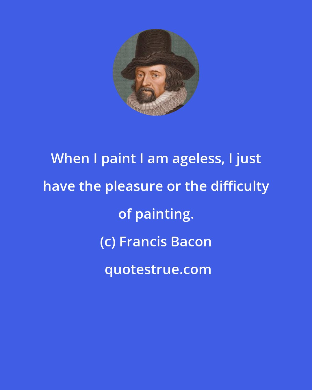 Francis Bacon: When I paint I am ageless, I just have the pleasure or the difficulty of painting.