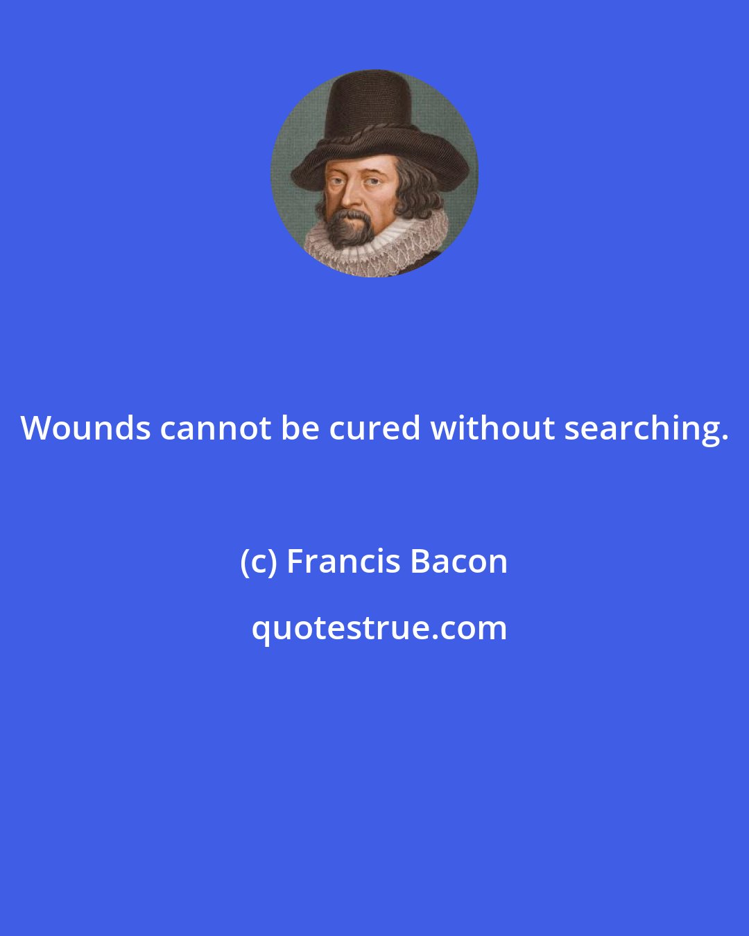 Francis Bacon: Wounds cannot be cured without searching.