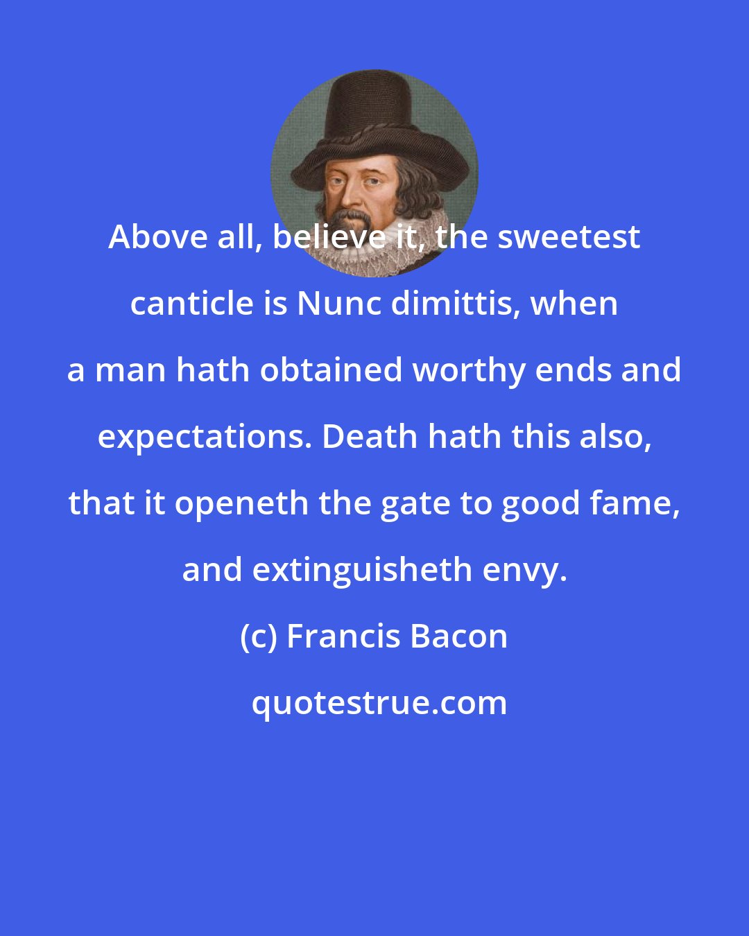 Francis Bacon: Above all, believe it, the sweetest canticle is Nunc dimittis, when a man hath obtained worthy ends and expectations. Death hath this also, that it openeth the gate to good fame, and extinguisheth envy.