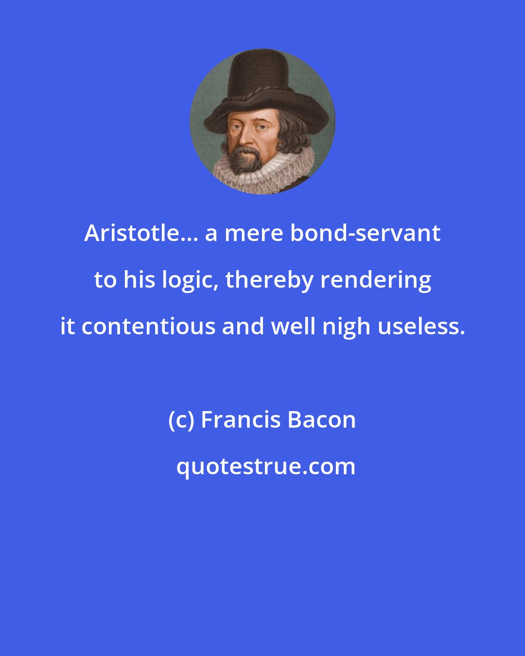 Francis Bacon: Aristotle... a mere bond-servant to his logic, thereby rendering it contentious and well nigh useless.