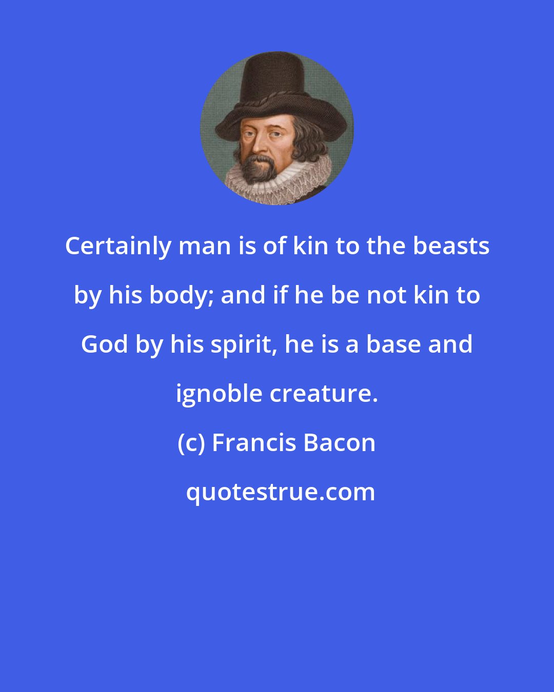 Francis Bacon: Certainly man is of kin to the beasts by his body; and if he be not kin to God by his spirit, he is a base and ignoble creature.