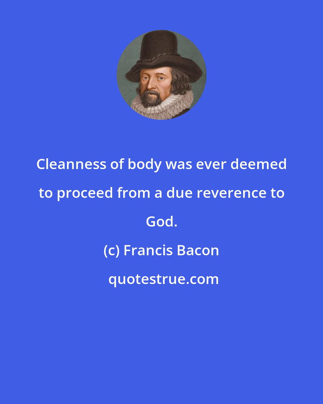 Francis Bacon: Cleanness of body was ever deemed to proceed from a due reverence to God.