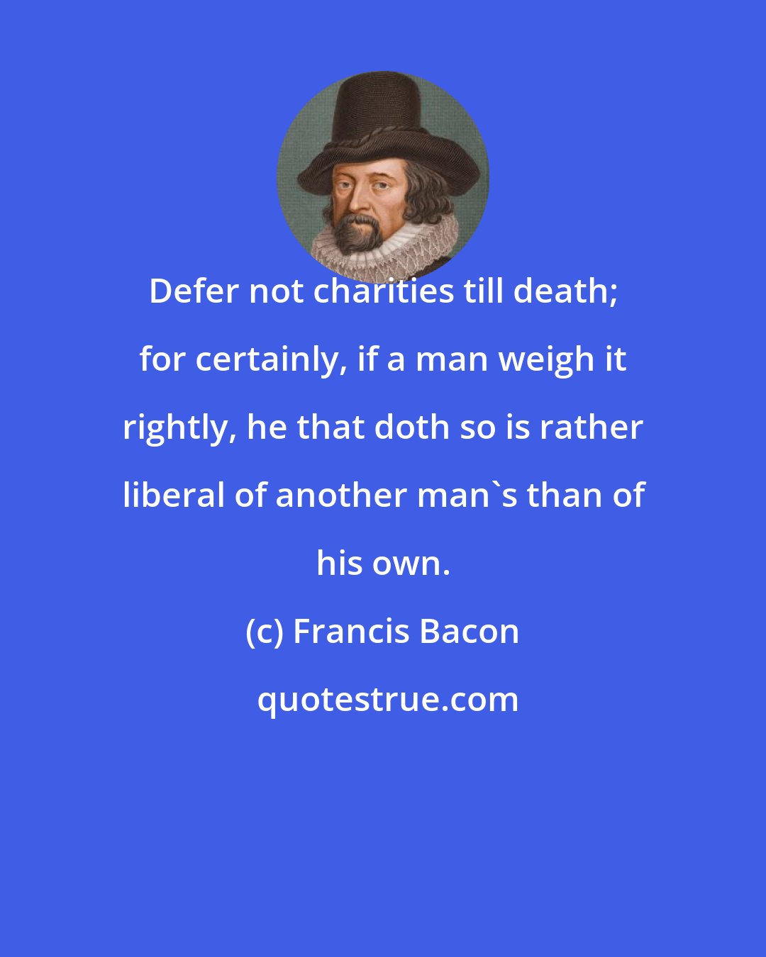 Francis Bacon: Defer not charities till death; for certainly, if a man weigh it rightly, he that doth so is rather liberal of another man's than of his own.