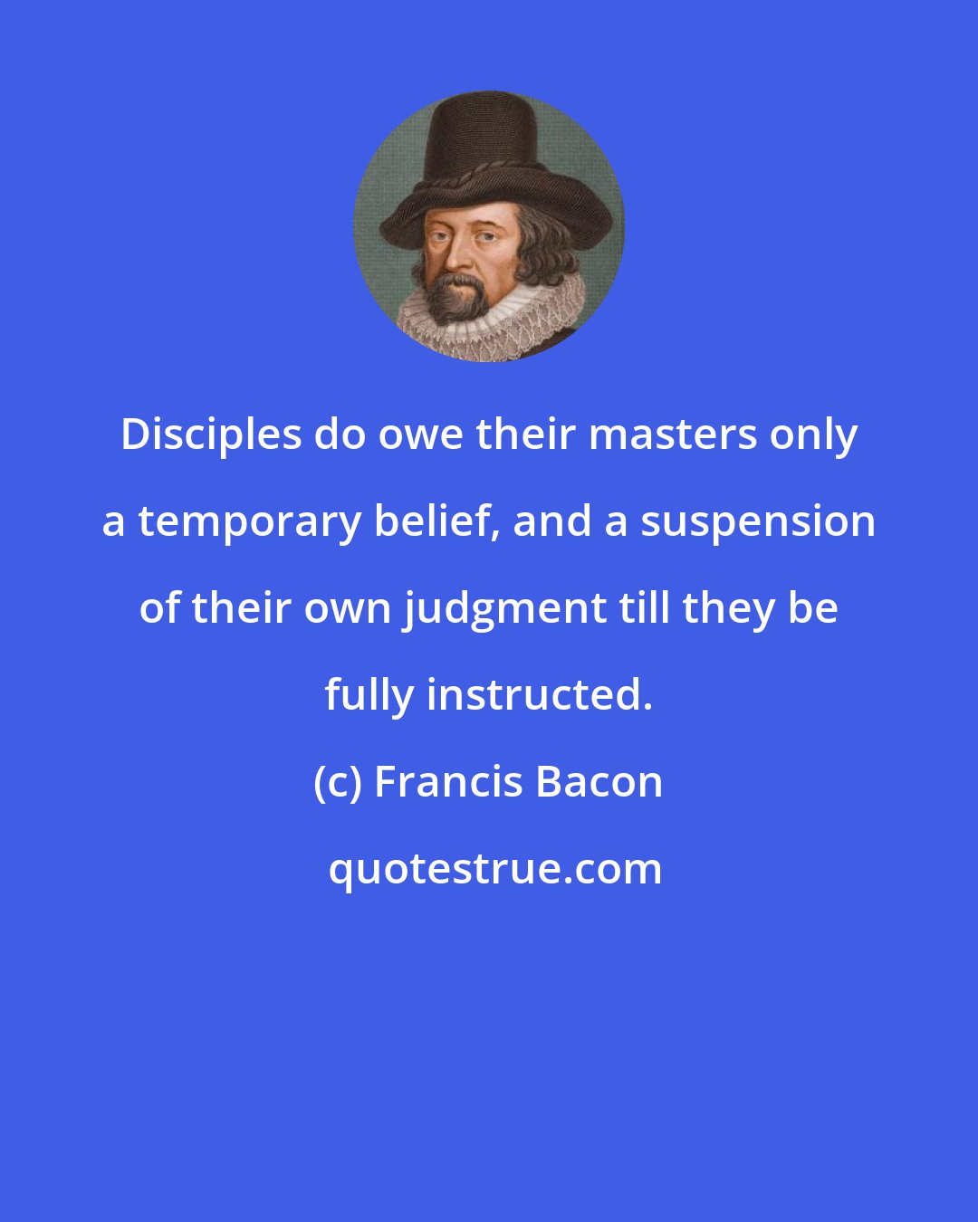 Francis Bacon: Disciples do owe their masters only a temporary belief, and a suspension of their own judgment till they be fully instructed.