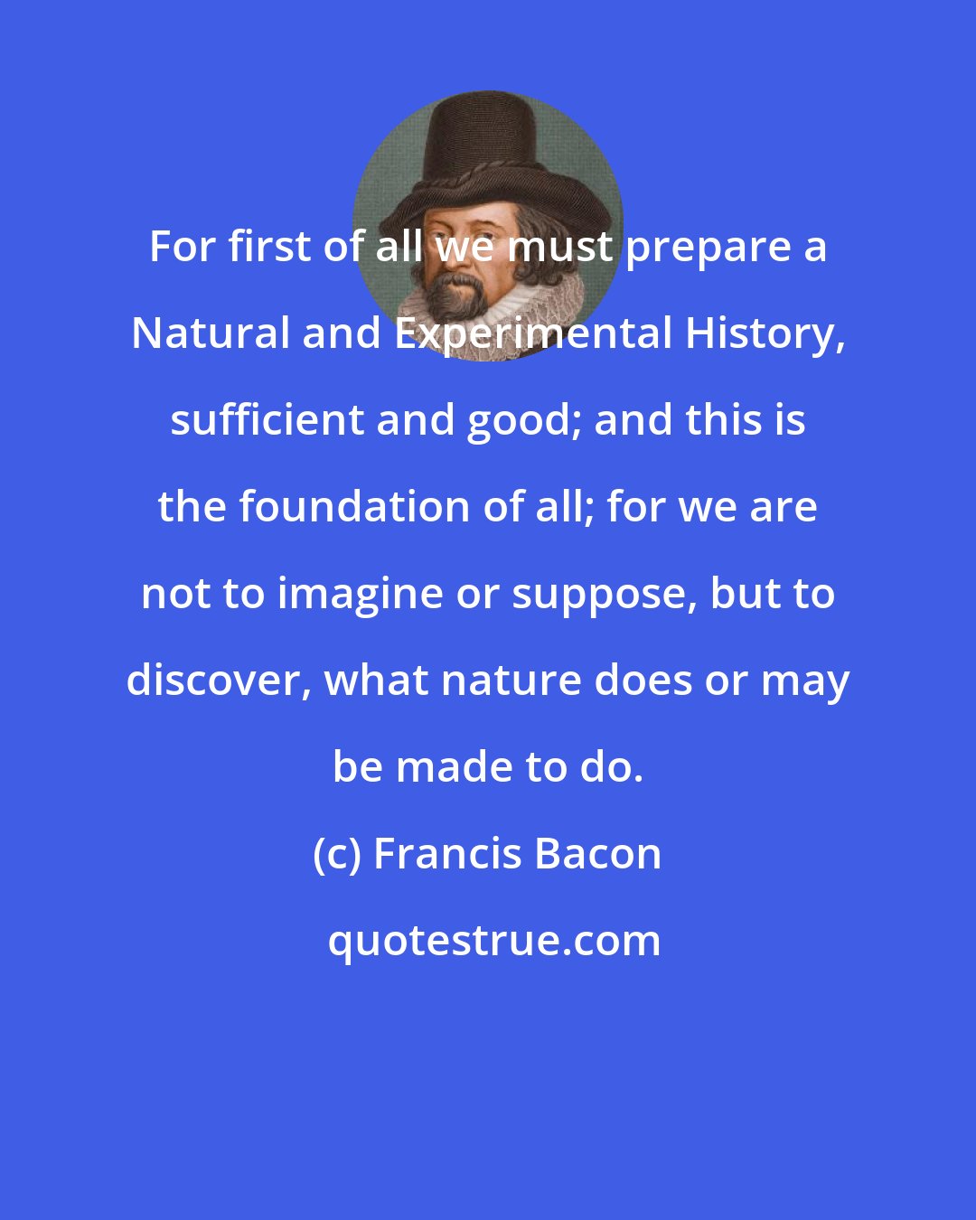 Francis Bacon: For first of all we must prepare a Natural and Experimental History, sufficient and good; and this is the foundation of all; for we are not to imagine or suppose, but to discover, what nature does or may be made to do.