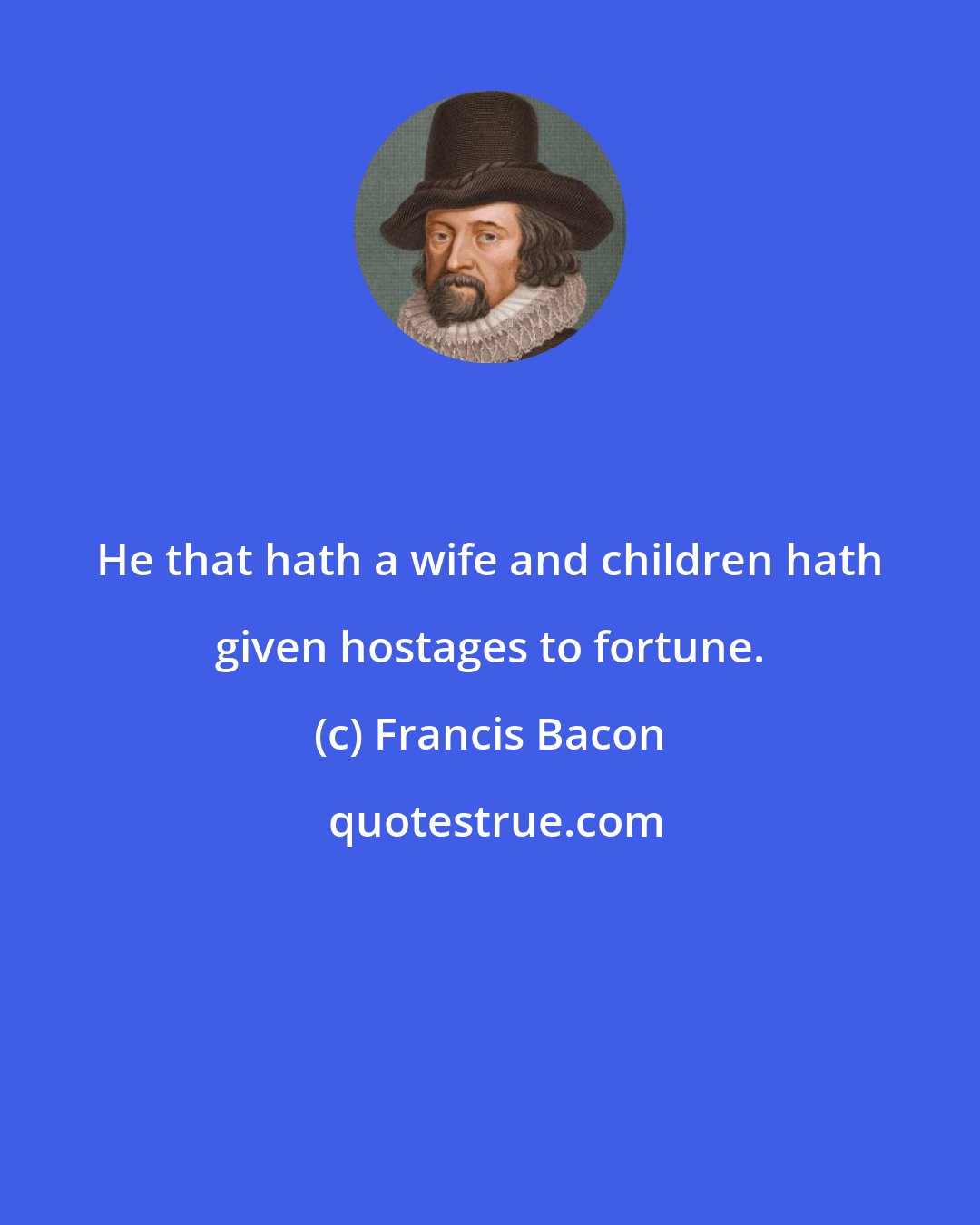 Francis Bacon: He that hath a wife and children hath given hostages to fortune.