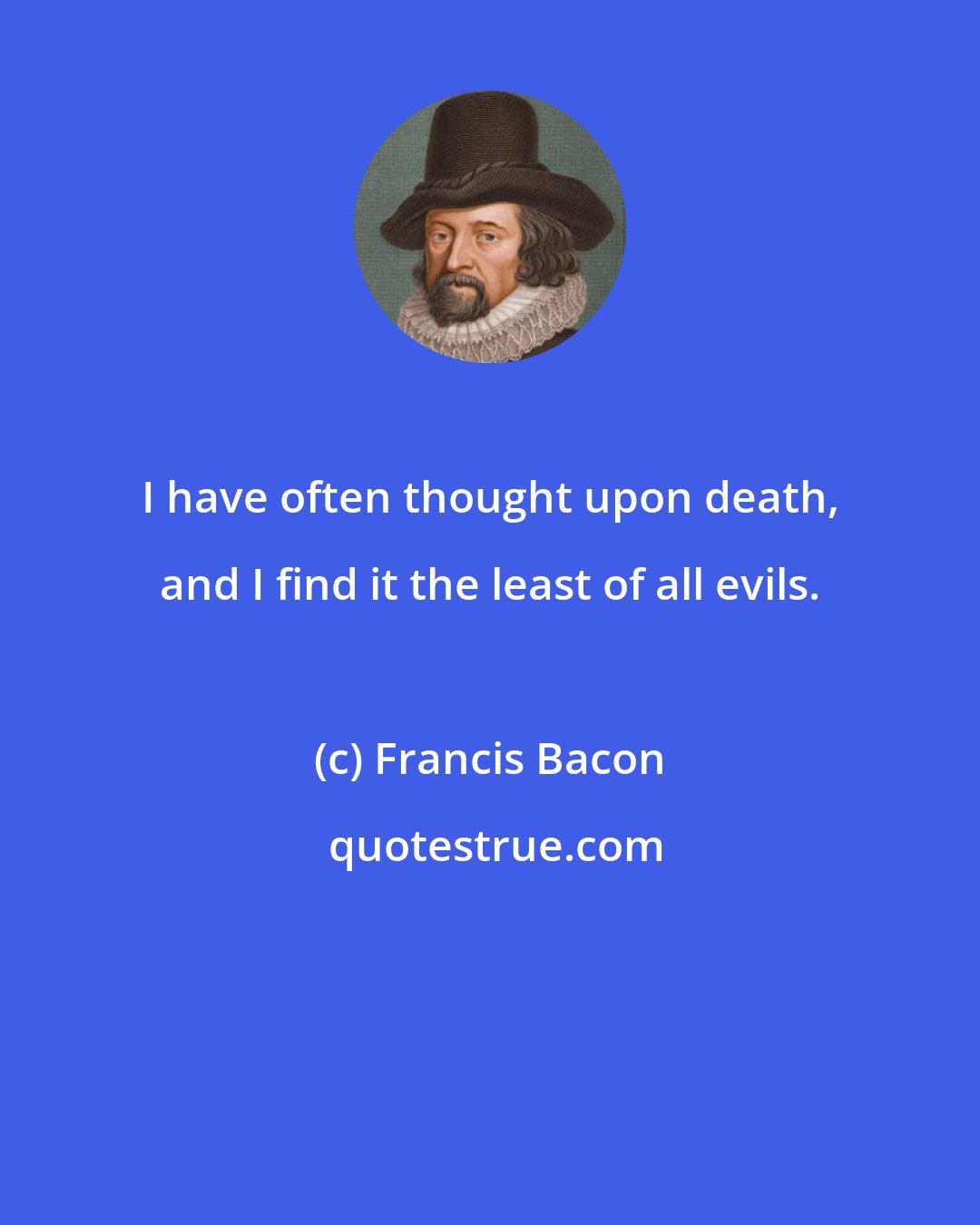 Francis Bacon: I have often thought upon death, and I find it the least of all evils.