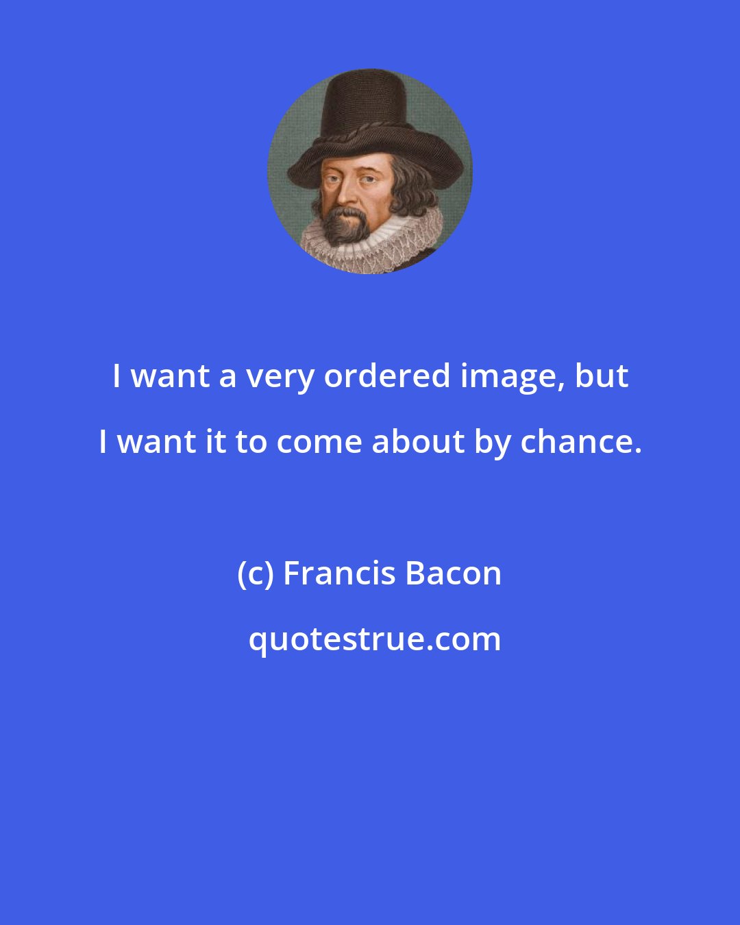 Francis Bacon: I want a very ordered image, but I want it to come about by chance.