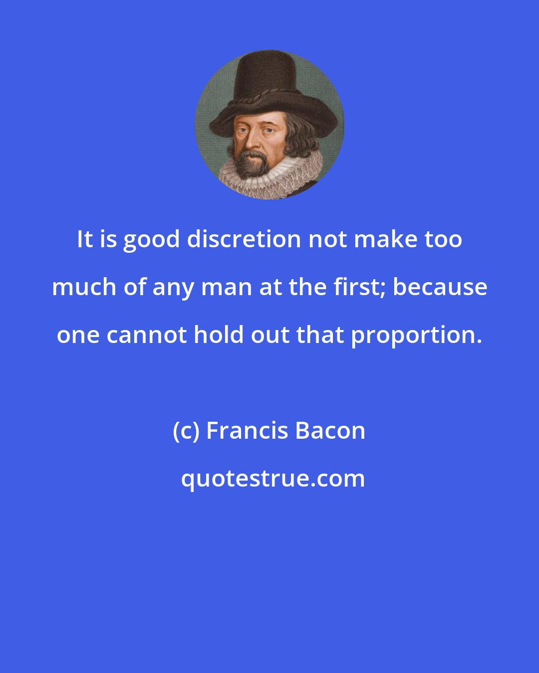 Francis Bacon: It is good discretion not make too much of any man at the first; because one cannot hold out that proportion.