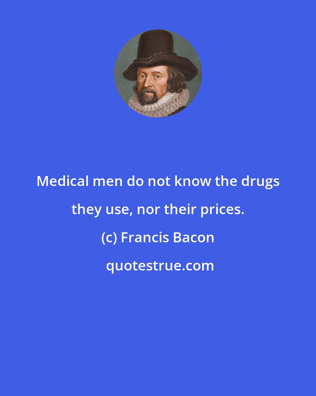 Francis Bacon: Medical men do not know the drugs they use, nor their prices.