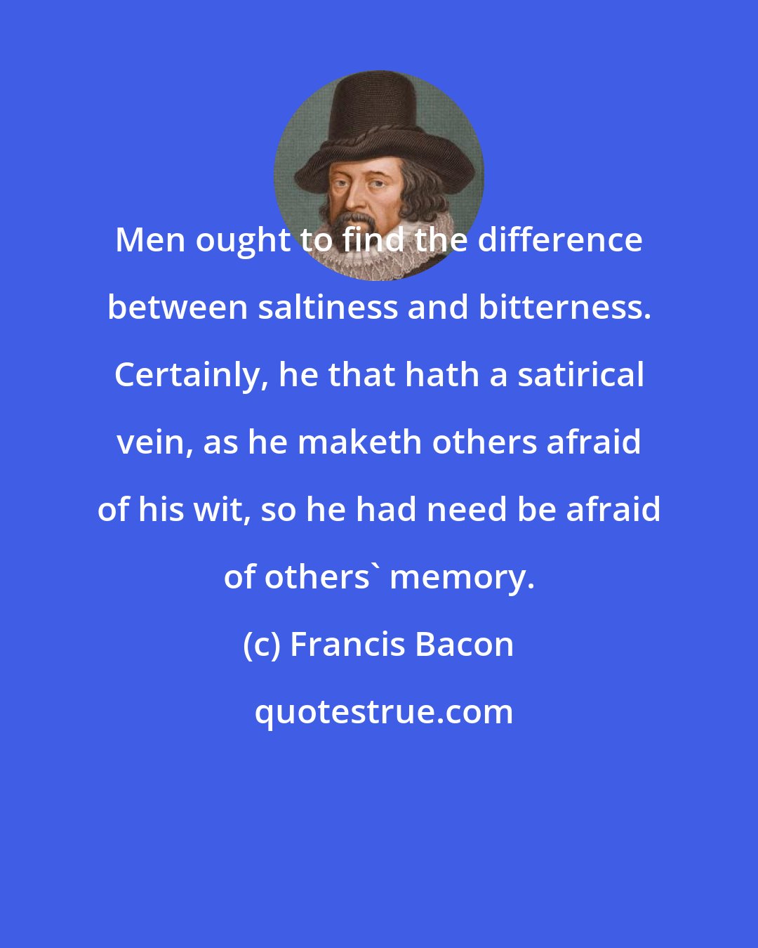 Francis Bacon: Men ought to find the difference between saltiness and bitterness. Certainly, he that hath a satirical vein, as he maketh others afraid of his wit, so he had need be afraid of others' memory.