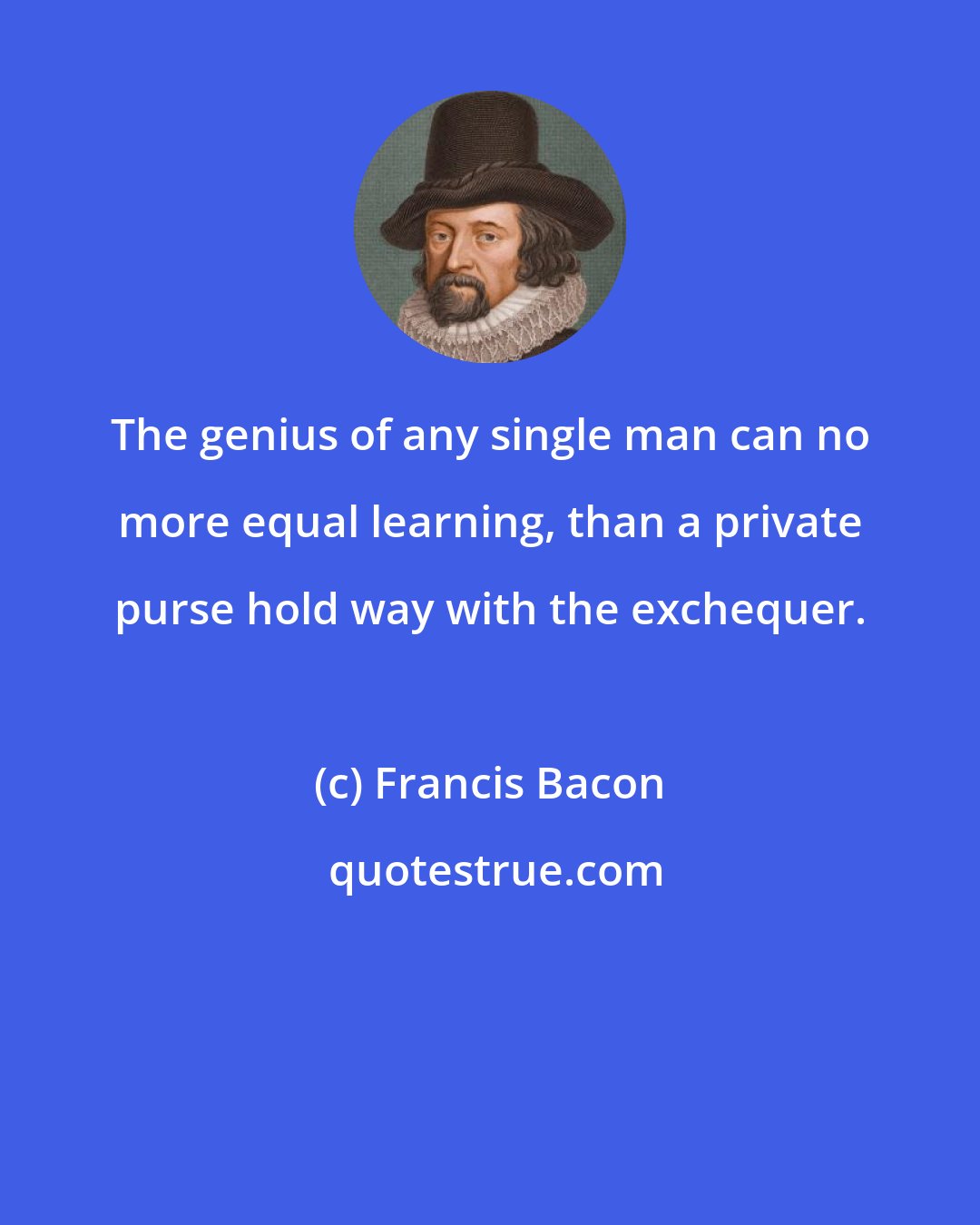 Francis Bacon: The genius of any single man can no more equal learning, than a private purse hold way with the exchequer.